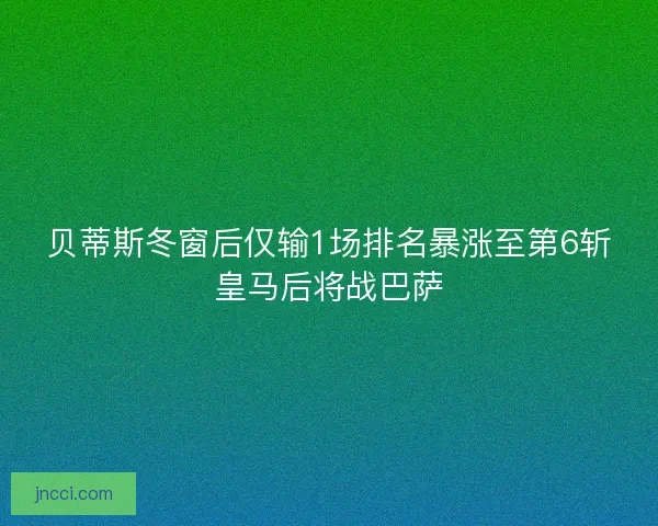 贝蒂斯冬窗后仅输1场排名暴涨至第6斩皇马后将战巴萨