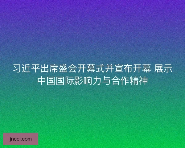 习近平出席盛会开幕式并宣布开幕 展示中国国际影响力与合作精神
