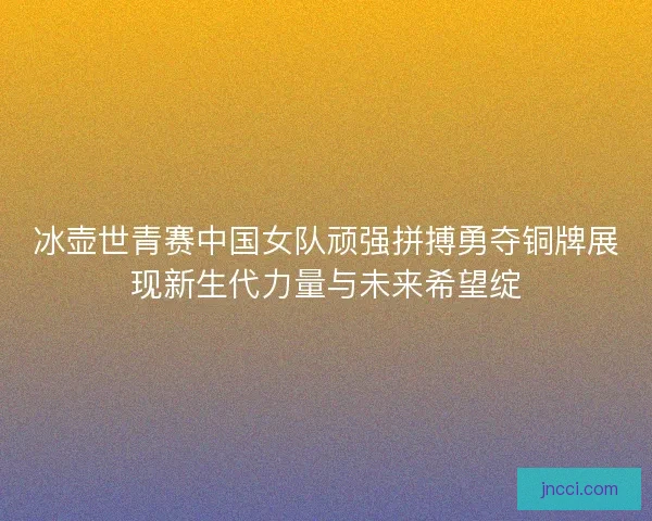 冰壶世青赛中国女队顽强拼搏勇夺铜牌展现新生代力量与未来希望绽
