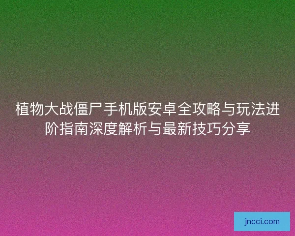 植物大战僵尸手机版安卓全攻略与玩法进阶指南深度解析与最新技巧分享