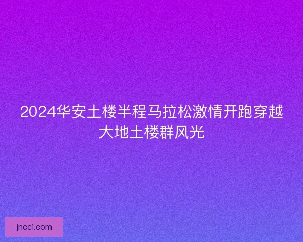 2024华安土楼半程马拉松激情开跑穿越大地土楼群风光