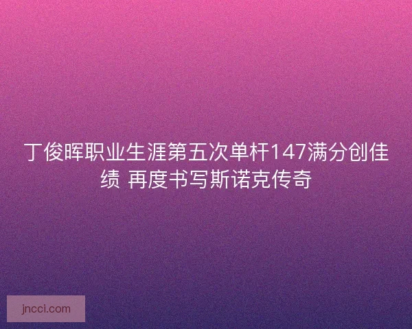 丁俊晖职业生涯第五次单杆147满分创佳绩 再度书写斯诺克传奇