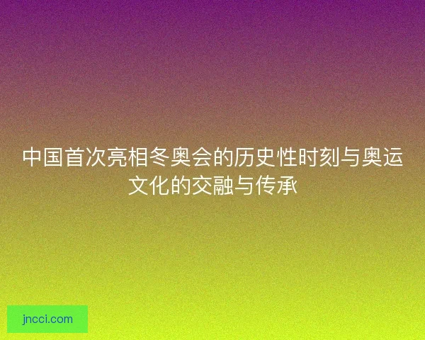 中国首次亮相冬奥会的历史性时刻与奥运文化的交融与传承 中国首次亮相冬奥会的历史性时刻与奥运文化的交融与传承