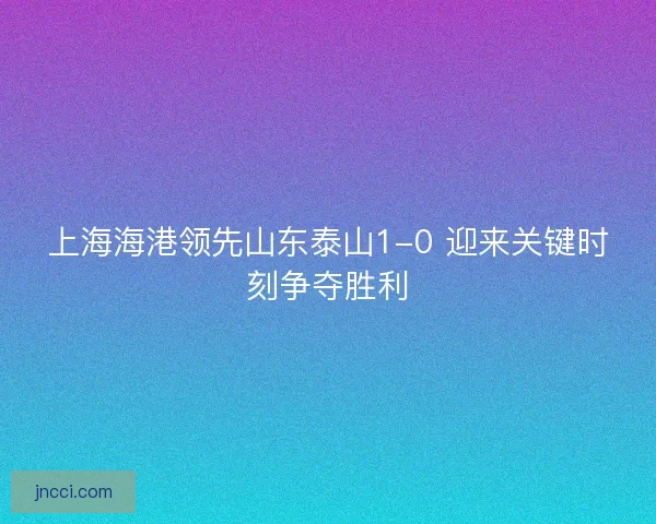 上海海港领先山东泰山1-0 迎来关键时刻争夺胜利 上海海港领先山东泰山1-0 迎来关键时刻争夺胜利
