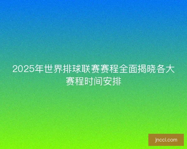 2025年世界排球联赛赛程全面揭晓各大赛程时间安排