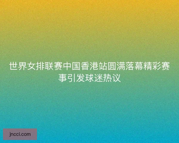 世界女排联赛中国香港站圆满落幕精彩赛事引发球迷热议