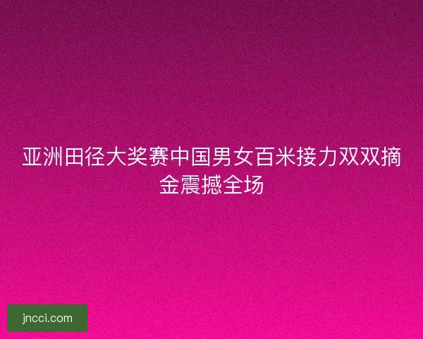 亚洲田径大奖赛中国男女百米接力双双摘金震撼全场