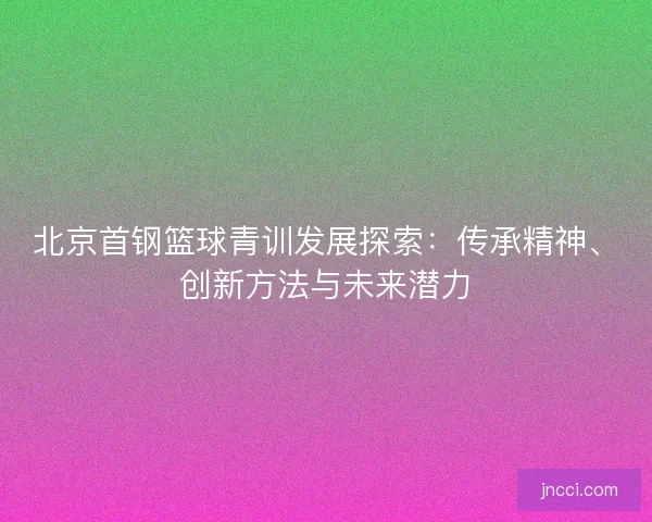 北京首钢篮球青训发展探索：传承精神、创新方法与未来潜力