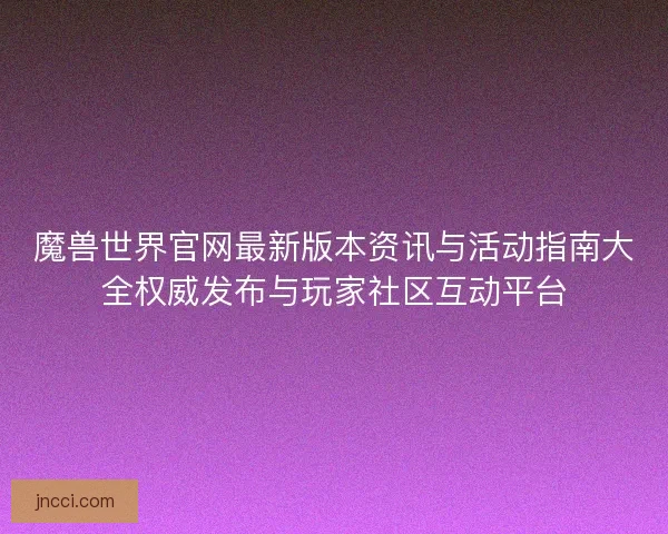 魔兽世界官网最新版本资讯与活动指南大全权威发布与玩家社区互动平台