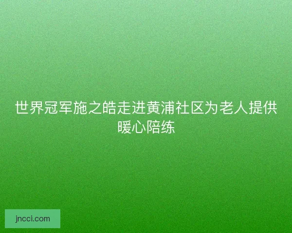世界冠军施之皓走进黄浦社区为老人提供暖心陪练