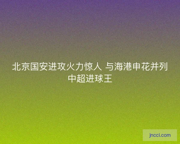 北京国安进攻火力惊人 与海港申花并列中超进球王 北京国安进攻火力惊人 与海港申花并列中超进球王