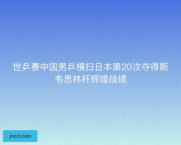 世乒赛中国男乒横扫日本第20次夺得斯韦思林杯辉煌战绩