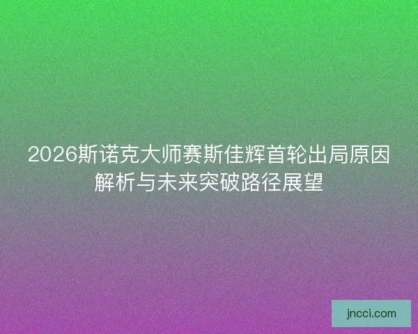 2026斯诺克大师赛斯佳辉首轮出局原因解析与未来突破路径展望