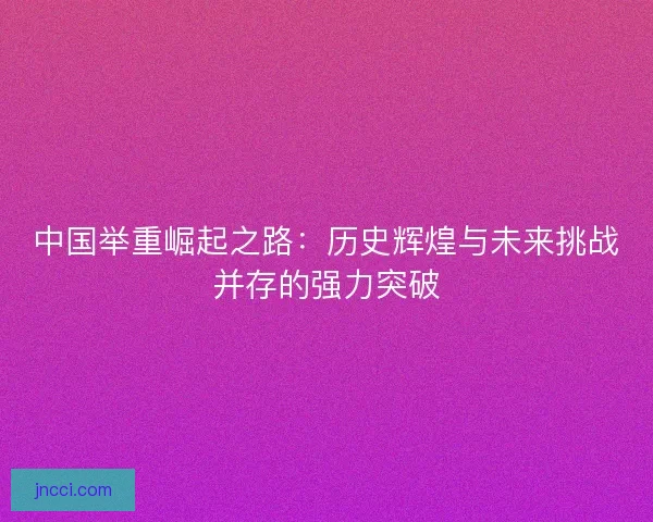 中国举重崛起之路：历史辉煌与未来挑战并存的强力突破