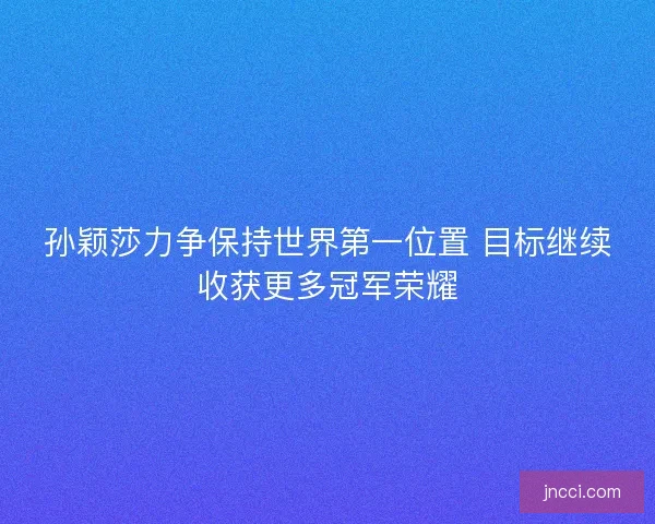 孙颖莎力争保持世界第一位置 目标继续收获更多冠军荣耀