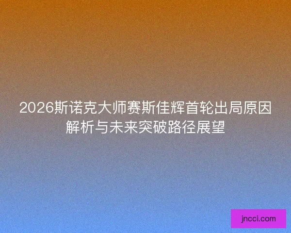 2026斯诺克大师赛斯佳辉首轮出局原因解析与未来突破路径展望 2026斯诺克大师赛斯佳辉首轮出局原因解析与未来突破路径展望