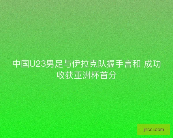 中国U23男足与伊拉克队握手言和 成功收获亚洲杯首分 中国U23男足与伊拉克队握手言和 成功收获亚洲杯首分