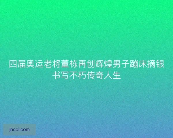 四届奥运老将董栋再创辉煌男子蹦床摘银书写不朽传奇人生 四届奥运老将董栋再创辉煌男子蹦床摘银书写不朽传奇人生