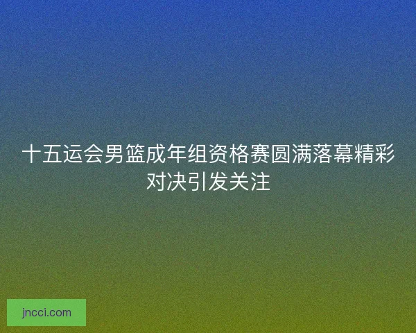 十五运会男篮成年组资格赛圆满落幕精彩对决引发关注