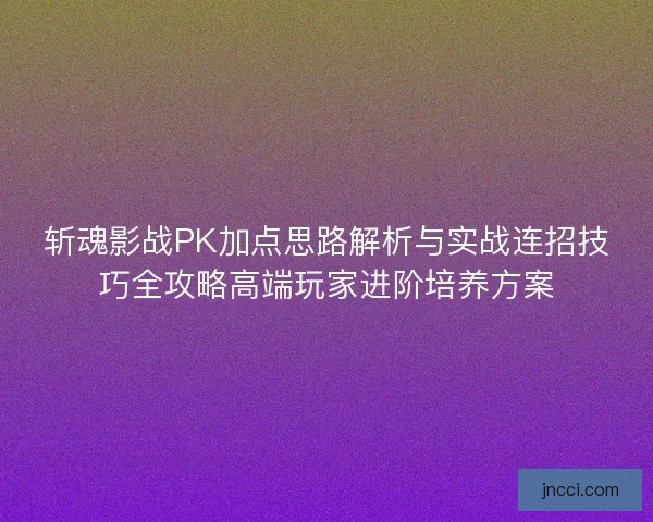 斩魂影战PK加点思路解析与实战连招技巧全攻略高端玩家进阶培养方案